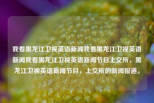 我看黑龙江卫视英语新闻我看黑龙江卫视英语新闻我看黑龙江卫视英语新闻节目上交所，黑龙江卫视英语新闻节目，上交所的新闻报道。，黑龙江卫视英语新闻节目，上交所新闻报道的持续关注。