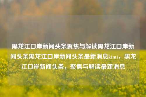 黑龙江口岸新闻头条聚焦与解读黑龙江口岸新闻头条黑龙江口岸新闻头条最新消息kimi，黑龙江口岸新闻头条，聚焦与解读最新消息，黑龙江口岸新闻头条，聚焦与解读Kimi最新消息