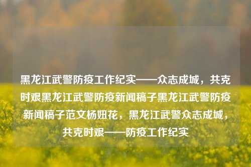 黑龙江武警防疫工作纪实——众志成城，共克时艰黑龙江武警防疫新闻稿子黑龙江武警防疫新闻稿子范文杨妞花，黑龙江武警众志成城，共克时艰——防疫工作纪实，黑龙江武警众志成城，共筑防疫长城纪实