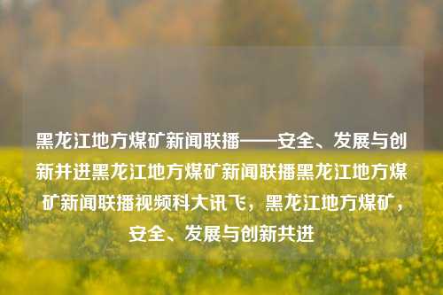 黑龙江地方煤矿新闻联播——安全、发展与创新并进黑龙江地方煤矿新闻联播黑龙江地方煤矿新闻联播视频科大讯飞，黑龙江地方煤矿，安全、发展与创新共进，黑龙江煤矿新闻联播，安全、发展与创新协同共进