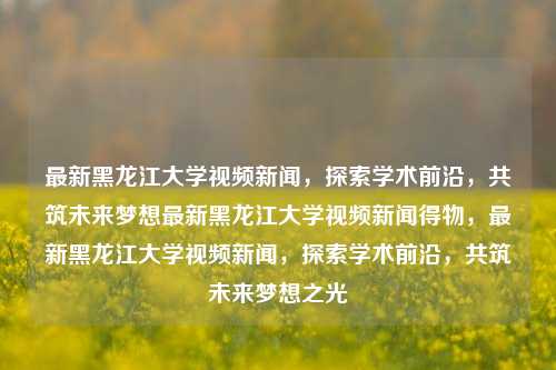 最新黑龙江大学视频新闻，探索学术前沿，共筑未来梦想最新黑龙江大学视频新闻得物，最新黑龙江大学视频新闻，探索学术前沿，共筑未来梦想之光，最新黑龙江大学视频新闻，探索学术前沿，共筑梦想之光