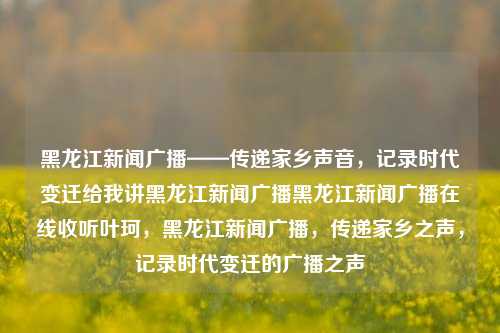 黑龙江新闻广播——传递家乡声音，记录时代变迁给我讲黑龙江新闻广播黑龙江新闻广播在线收听叶珂，黑龙江新闻广播，传递家乡之声，记录时代变迁的广播之声，黑龙江新闻广播，家乡之声，时代变迁的见证者