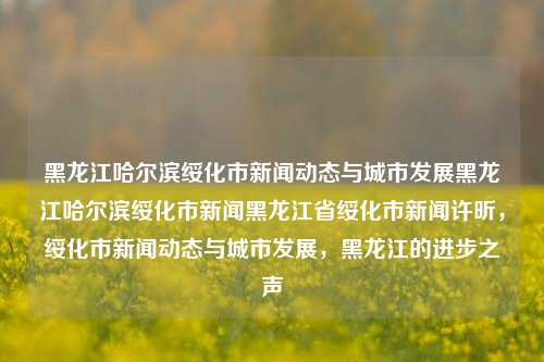 黑龙江哈尔滨绥化市新闻动态与城市发展黑龙江哈尔滨绥化市新闻黑龙江省绥化市新闻许昕，绥化市新闻动态与城市发展，黑龙江的进步之声，黑龙江哈尔滨绥化市，新闻动态与城市发展的进步之声