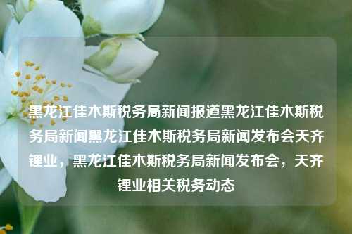 黑龙江佳木斯税务局新闻报道黑龙江佳木斯税务局新闻黑龙江佳木斯税务局新闻发布会天齐锂业，黑龙江佳木斯税务局新闻发布会，天齐锂业相关税务动态，佳木斯税务局新闻发布会，天齐锂业税务动态及相关新闻报道