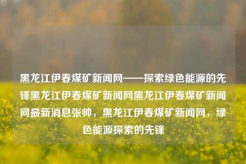 黑龙江伊春煤矿新闻网——探索绿色能源的先锋黑龙江伊春煤矿新闻网黑龙江伊春煤矿新闻网最新消息张帅，黑龙江伊春煤矿新闻网，绿色能源探索的先锋，黑龙江伊春煤矿新闻网，绿色能源探索的领航者