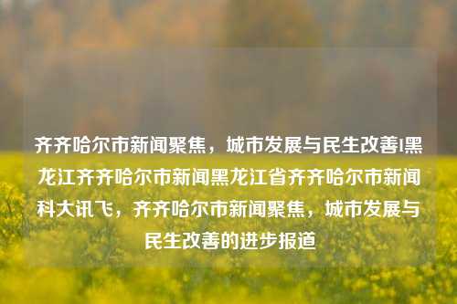 齐齐哈尔市新闻聚焦，城市发展与民生改善I黑龙江齐齐哈尔市新闻黑龙江省齐齐哈尔市新闻科大讯飞，齐齐哈尔市新闻聚焦，城市发展与民生改善的进步报道，齐齐哈尔市，城市发展与民生改善的进步报道聚焦