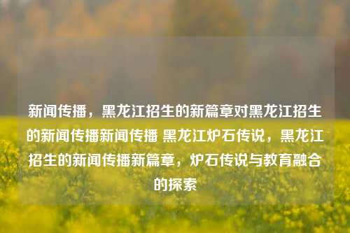 新闻传播，黑龙江招生的新篇章对黑龙江招生的新闻传播新闻传播 黑龙江炉石传说，黑龙江招生的新闻传播新篇章，炉石传说与教育融合的探索，黑龙江招生的新闻传播新篇章，炉石传说与教育的融合探索