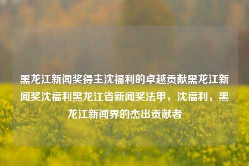 黑龙江新闻奖得主沈福利的卓越贡献黑龙江新闻奖沈福利黑龙江省新闻奖法甲，沈福利，黑龙江新闻界的杰出贡献者，沈福利，黑龙江新闻界的杰出贡献者与黑龙江新闻奖得主