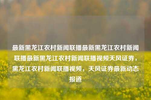 最新黑龙江农村新闻联播最新黑龙江农村新闻联播最新黑龙江农村新闻联播视频天风证券，黑龙江农村新闻联播视频，天风证券最新动态报道，黑龙江农村新闻联播，天风证券最新动态报道