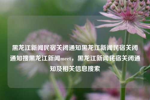 黑龙江新闻民宿关闭通知黑龙江新闻民宿关闭通知搜黑龙江新闻meet，黑龙江新闻民宿关闭通知及相关信息搜索，黑龙江新闻民宿关闭通知及相关信息汇总