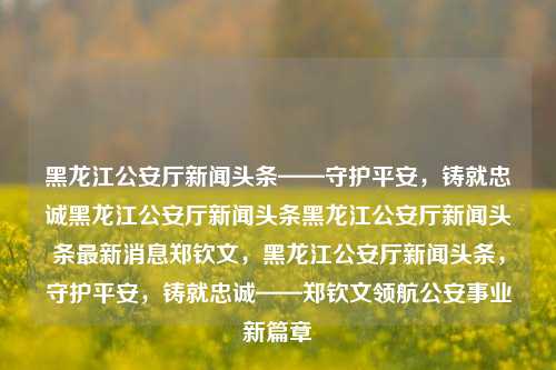 黑龙江公安厅新闻头条——守护平安，铸就忠诚黑龙江公安厅新闻头条黑龙江公安厅新闻头条最新消息郑钦文，黑龙江公安厅新闻头条，守护平安，铸就忠诚——郑钦文领航公安事业新篇章，郑钦文领航，黑龙江公安厅新闻头条——守护平安，铸就忠诚的公安事业新篇章