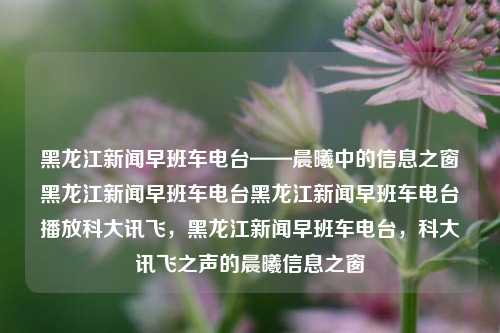 黑龙江新闻早班车电台——晨曦中的信息之窗黑龙江新闻早班车电台黑龙江新闻早班车电台播放科大讯飞，黑龙江新闻早班车电台，科大讯飞之声的晨曦信息之窗，黑龙江科大讯飞之声——晨曦中的新闻早班车电台信息之窗