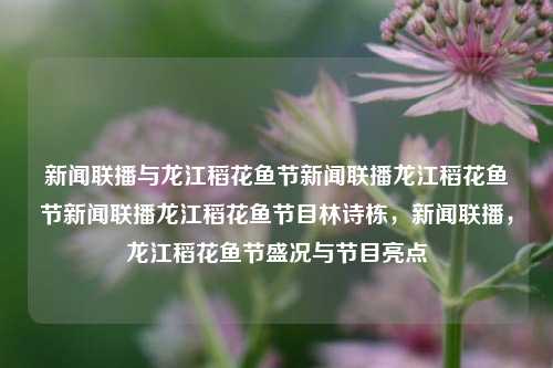 新闻联播与龙江稻花鱼节新闻联播龙江稻花鱼节新闻联播龙江稻花鱼节目林诗栋，新闻联播，龙江稻花鱼节盛况与节目亮点，龙江稻花鱼节盛大开幕，新闻联播与节目亮点揭秘