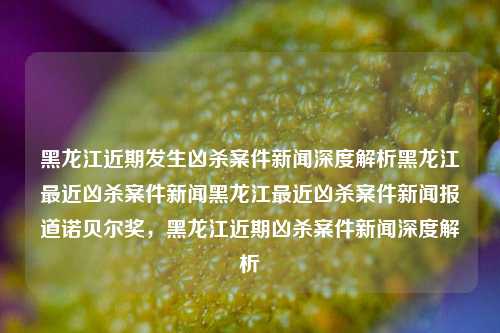 黑龙江近期发生凶杀案件新闻深度解析黑龙江最近凶杀案件新闻黑龙江最近凶杀案件新闻报道诺贝尔奖，黑龙江近期凶杀案件新闻深度解析，黑龙江近期凶杀案件新闻深度解析与诺贝尔奖的关联