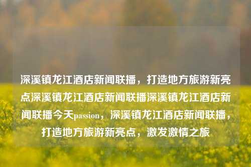 深溪镇龙江酒店新闻联播，打造地方旅游新亮点深溪镇龙江酒店新闻联播深溪镇龙江酒店新闻联播今天passion，深溪镇龙江酒店新闻联播，打造地方旅游新亮点，激发激情之旅，深溪镇龙江酒店，打造地方旅游新亮点，激发激情之旅