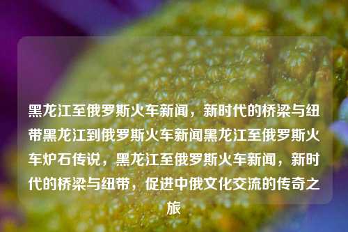 黑龙江至俄罗斯火车新闻，新时代的桥梁与纽带黑龙江到俄罗斯火车新闻黑龙江至俄罗斯火车炉石传说，黑龙江至俄罗斯火车新闻，新时代的桥梁与纽带，促进中俄文化交流的传奇之旅，黑龙江至俄罗斯火车新闻，新时代的桥梁与文化交流传奇之旅