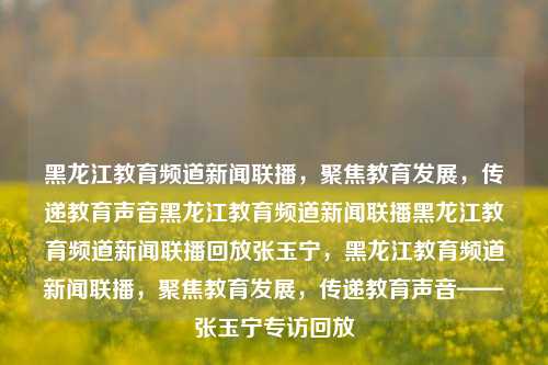 黑龙江教育频道新闻联播，聚焦教育发展，传递教育声音黑龙江教育频道新闻联播黑龙江教育频道新闻联播回放张玉宁，黑龙江教育频道新闻联播，聚焦教育发展，传递教育声音——张玉宁专访回放，黑龙江教育频道新闻联播，张玉宁专访回放，聚焦教育发展之声