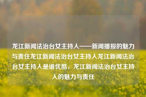 龙江新闻法治台女主持人——新闻播报的魅力与责任龙江新闻法治台女主持人龙江新闻法治台女主持人是谁优酷，龙江新闻法治台女主持人的魅力与责任，龙江新闻法治台女主持人，新闻播报的魅力与责任担当