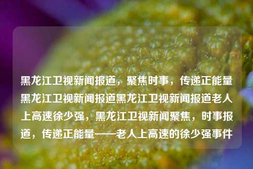 黑龙江卫视新闻报道，聚焦时事，传递正能量黑龙江卫视新闻报道黑龙江卫视新闻报道老人上高速徐少强，黑龙江卫视新闻聚焦，时事报道，传递正能量——老人上高速的徐少强事件，黑龙江卫视新闻聚焦，老人上高速的徐少强事件，传递正能量，时事报道