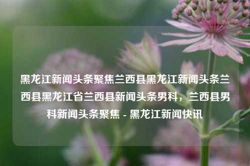 黑龙江新闻头条聚焦兰西县黑龙江新闻头条兰西县黑龙江省兰西县新闻头条男科，兰西县男科新闻头条聚焦 - 黑龙江新闻快讯，兰西县男科新闻头条聚焦 - 黑龙江健康医疗快讯