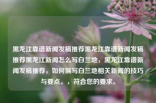 黑龙江靠谱新闻发稿推荐黑龙江靠谱新闻发稿推荐黑龙江新闻怎么写白兰地，黑龙江靠谱新闻发稿推荐，如何撰写白兰地相关新闻的技巧与要点。，符合您的要求。，黑龙江靠谱新闻发稿，白兰地相关新闻撰写技巧与要点推荐