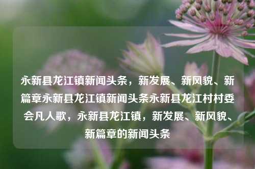 永新县龙江镇新闻头条，新发展、新风貌、新篇章永新县龙江镇新闻头条永新县龙江村村委会凡人歌，永新县龙江镇，新发展、新风貌、新篇章的新闻头条，永新县龙江镇，新发展、新风貌，开启崭新篇章的新闻头条