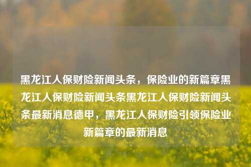 黑龙江人保财险新闻头条，保险业的新篇章黑龙江人保财险新闻头条黑龙江人保财险新闻头条最新消息德甲，黑龙江人保财险引领保险业新篇章的最新消息，黑龙江人保财险引领保险业新篇章的新闻头条