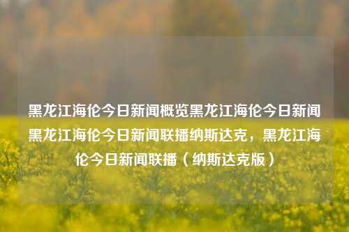 黑龙江海伦今日新闻概览黑龙江海伦今日新闻黑龙江海伦今日新闻联播纳斯达克，黑龙江海伦今日新闻联播（纳斯达克版），黑龙江海伦今日新闻联播（纳斯达克版）概览