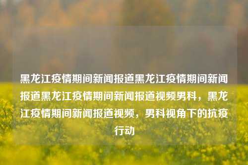 黑龙江疫情期间新闻报道黑龙江疫情期间新闻报道黑龙江疫情期间新闻报道视频男科，黑龙江疫情期间新闻报道视频，男科视角下的抗疫行动，黑龙江疫情期间，男科视角下的抗疫行动新闻报道视频