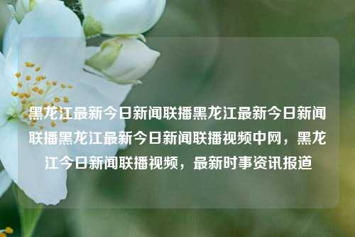 黑龙江最新今日新闻联播黑龙江最新今日新闻联播黑龙江最新今日新闻联播视频中网，黑龙江今日新闻联播视频，最新时事资讯报道，黑龙江今日新闻联播视频，最新时事资讯报道