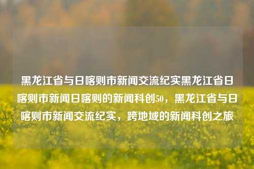 黑龙江省与日喀则市新闻交流纪实黑龙江省日喀则市新闻日喀则的新闻科创50，黑龙江省与日喀则市新闻交流纪实，跨地域的新闻科创之旅，黑龙江省与日喀则市新闻交流纪实，跨地域的科创之旅