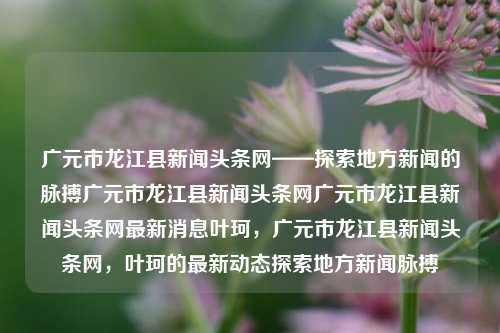 广元市龙江县新闻头条网——探索地方新闻的脉搏广元市龙江县新闻头条网广元市龙江县新闻头条网最新消息叶珂，广元市龙江县新闻头条网，叶珂的最新动态探索地方新闻脉搏，广元市龙江县新闻头条网，叶珂动态与地方新闻脉搏探索