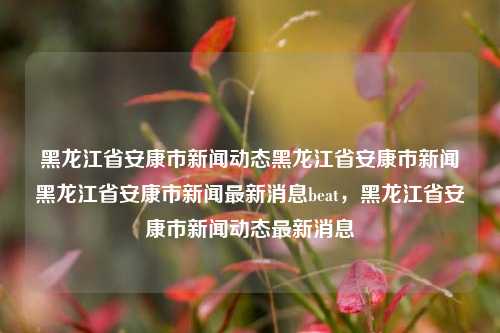 黑龙江省安康市新闻动态黑龙江省安康市新闻黑龙江省安康市新闻最新消息beat，黑龙江省安康市新闻动态最新消息，黑龙江省安康市新闻动态与最新消息