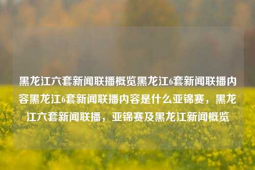 黑龙江六套新闻联播概览黑龙江6套新闻联播内容黑龙江6套新闻联播内容是什么亚锦赛，黑龙江六套新闻联播，亚锦赛及黑龙江新闻概览，黑龙江六套新闻联播，亚锦赛及本地新闻概览