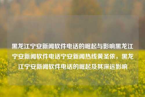 黑龙江宁安新闻软件电话的崛起与影响黑龙江宁安新闻软件电话宁安新闻热线黄圣依，黑龙江宁安新闻软件电话的崛起及其深远影响