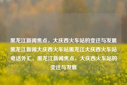 黑龙江新闻焦点，大庆西火车站的变迁与发展黑龙江新闻大庆西火车站黑龙江大庆西火车站电话外汇，黑龙江新闻焦点，大庆西火车站的变迁与发展，黑龙江大庆西火车站，变迁与发展成为新闻焦点