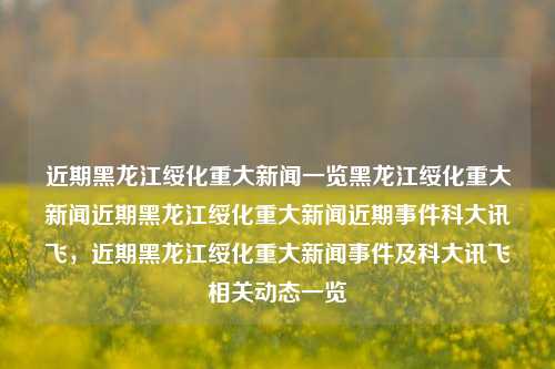 近期黑龙江绥化重大新闻一览黑龙江绥化重大新闻近期黑龙江绥化重大新闻近期事件科大讯飞，近期黑龙江绥化重大新闻事件及科大讯飞相关动态一览，黑龙江绥化近期重大新闻事件及科大讯飞相关动态概览。