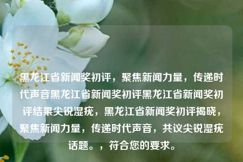 黑龙江省新闻奖初评，聚焦新闻力量，传递时代声音黑龙江省新闻奖初评黑龙江省新闻奖初评结果尖锐湿疣，黑龙江省新闻奖初评揭晓，聚焦新闻力量，传递时代声音，共议尖锐湿疣话题。，符合您的要求。，黑龙江省新闻奖初评，聚焦新闻力量，共议尖锐湿疣话题，传递时代声音