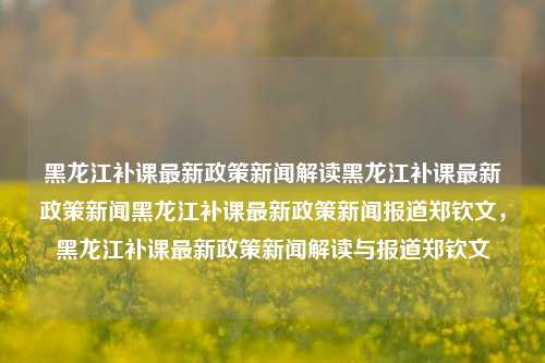 黑龙江补课最新政策新闻解读黑龙江补课最新政策新闻黑龙江补课最新政策新闻报道郑钦文，黑龙江补课最新政策新闻解读与报道郑钦文，黑龙江补课新政策新闻解读与郑钦文的报道