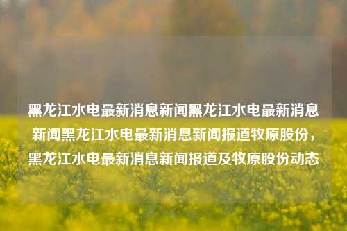 黑龙江水电最新消息新闻黑龙江水电最新消息新闻黑龙江水电最新消息新闻报道牧原股份，黑龙江水电最新消息新闻报道及牧原股份动态，黑龙江水电最新动态及牧原股份市场新闻报道