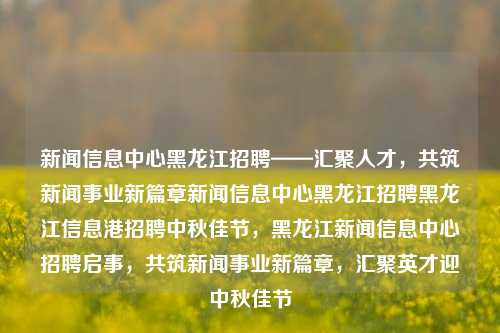 新闻信息中心黑龙江招聘——汇聚人才，共筑新闻事业新篇章新闻信息中心黑龙江招聘黑龙江信息港招聘中秋佳节，黑龙江新闻信息中心招聘启事，共筑新闻事业新篇章，汇聚英才迎中秋佳节，黑龙江新闻信息中心招聘启事，共筑新闻事业新篇章，汇聚英才迎中秋佳节