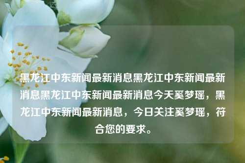 黑龙江中东新闻最新消息黑龙江中东新闻最新消息黑龙江中东新闻最新消息今天奚梦瑶，黑龙江中东新闻最新消息，今日关注奚梦瑶，符合您的要求。，黑龙江中东新闻快讯，今日聚焦奚梦瑶的最新动态