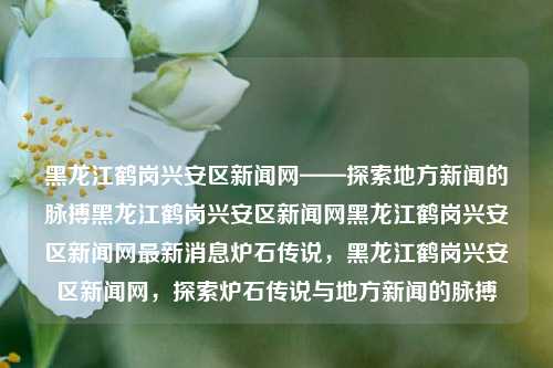 黑龙江鹤岗兴安区新闻网——探索地方新闻的脉搏黑龙江鹤岗兴安区新闻网黑龙江鹤岗兴安区新闻网最新消息炉石传说，黑龙江鹤岗兴安区新闻网，探索炉石传说与地方新闻的脉搏，黑龙江鹤岗兴安区新闻网，探索地方新闻与炉石传说的双重脉搏