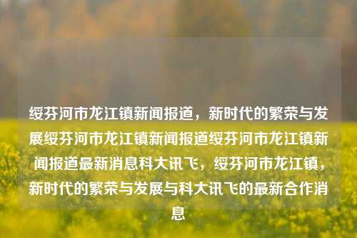 绥芬河市龙江镇新闻报道，新时代的繁荣与发展绥芬河市龙江镇新闻报道绥芬河市龙江镇新闻报道最新消息科大讯飞，绥芬河市龙江镇，新时代的繁荣与发展与科大讯飞的最新合作消息，绥芬河市龙江镇，新时代的繁荣与科大讯飞的合作共进