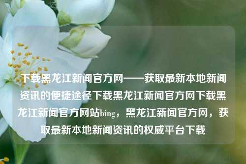 下载黑龙江新闻官方网——获取最新本地新闻资讯的便捷途径下载黑龙江新闻官方网下载黑龙江新闻官方网站bing，黑龙江新闻官方网，获取最新本地新闻资讯的权威平台下载，黑龙江新闻官方网，权威平台，便捷获取最新本地新闻资讯