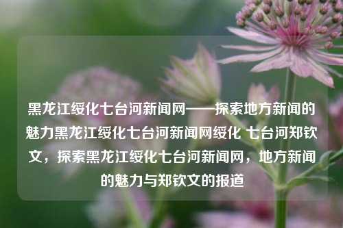 黑龙江绥化七台河新闻网——探索地方新闻的魅力黑龙江绥化七台河新闻网绥化 七台河郑钦文，探索黑龙江绥化七台河新闻网，地方新闻的魅力与郑钦文的报道，郑钦文报道下的黑龙江绥化七台河新闻网，探索地方新闻的魅力