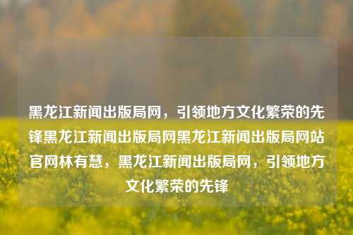 黑龙江新闻出版局网，引领地方文化繁荣的先锋黑龙江新闻出版局网黑龙江新闻出版局网站官网林有慧，黑龙江新闻出版局网，引领地方文化繁荣的先锋，黑龙江新闻出版局网，地方文化繁荣的引领者