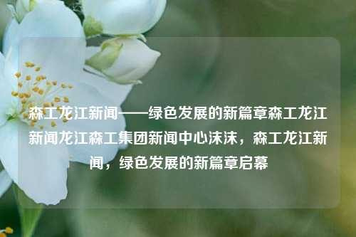 森工龙江新闻——绿色发展的新篇章森工龙江新闻龙江森工集团新闻中心沫沫，森工龙江新闻，绿色发展的新篇章启幕，森工龙江新闻——开启绿色发展的新篇章