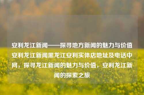 安利龙江新闻——探寻地方新闻的魅力与价值安利龙江新闻黑龙江安利实体店地址及电话中网，探寻龙江新闻的魅力与价值，安利龙江新闻的探索之旅，探寻龙江新闻的魅力与价值，安利龙江新闻的探索之旅