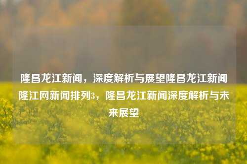 隆昌龙江新闻，深度解析与展望隆昌龙江新闻隆江网新闻排列3，隆昌龙江新闻深度解析与未来展望，隆昌龙江新闻，深度解析与未来展望